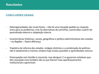 Resultados 
CONCLUSÕES GERAIS 
- Heterogeneidades são muito fortes – não há uma situação-padrão ou resposta 
única para os problemas, mas há alternativas de caminhos, construídos a partir do 
aprendizado externo e adaptação interna 
- Características históricas, sociais, geográficas e político-administrativas dos estados 
– ou Regiões – fazem diferença 
- Trajetória de reforma dos estados: estágios distintos e a combinação de políticas 
não é exatamente o mesma, embora haja muitas questões e aprendizados comuns 
- Preocupação com Gestão é crescente, mas desigual. E os governos estaduais que 
têm avançado mais também são os que fizeram mais aperfeiçoamentos 
institucionais e gerenciais 
 