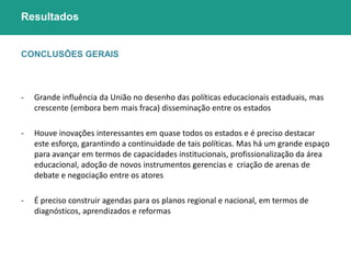 Resultados 
CONCLUSÕES GERAIS 
- Grande influência da União no desenho das políticas educacionais estaduais, mas 
crescente (embora bem mais fraca) disseminação entre os estados 
- Houve inovações interessantes em quase todos os estados e é preciso destacar 
este esforço, garantindo a continuidade de tais políticas. Mas há um grande espaço 
para avançar em termos de capacidades institucionais, profissionalização da área 
educacional, adoção de novos instrumentos gerencias e criação de arenas de 
debate e negociação entre os atores 
- É preciso construir agendas para os planos regional e nacional, em termos de 
diagnósticos, aprendizados e reformas 
 