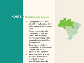 NORTE Caracterização Comum 
• Desempenho dos alunos – 
dificuldade no Fundamental II 
e alta taxa de distorção idade-série 
• Acesso e municipalização – 
dificuldades na educação 
infantil e ensino médio; 
expressiva participação dos 
estados (a maior do país) no 
Fundamental l 
• Tamanho dos estados e 
comunidades de difícil acesso, 
que precisam de uma 
educação mais específica 
• Papel do governo federal é 
essencial, mas ele precisa 
reconhecer mais as 
especificidades da região 
 