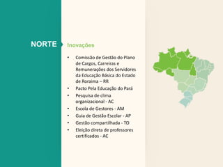 NORTE Inovações 
• Comissão de Gestão do Plano 
de Cargos, Carreiras e 
Remunerações dos Servidores 
da Educação Básica do Estado 
de Roraima – RR 
• Pacto Pela Educação do Pará 
• Pesquisa de clima 
organizacional - AC 
• Escola de Gestores - AM 
• Guia de Gestão Escolar - AP 
• Gestão compartilhada - TO 
• Eleição direta de professores 
certificados - AC 
 