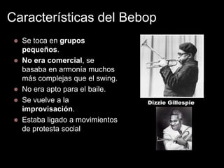 Características del Bebop


Se toca en grupos
pequeños.
 No era comercial, se
basaba en armonía muchos
más complejas que el swing.
 No era apto para el baile.
 Se vuelve a la
improvisación.
 Estaba ligado a movimientos
de protesta social y racial.

Dizzie Gillespie

 