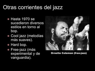Otras corrientes del jazz


Hasta 1970 se
sucedieron diversos
estilos en torno al
bop.
 Cool jazz (melodías
más suaves).
 Hard bop.
 Free-jazz (más
experimental y de
vanguardia).

Ornette Coleman (free-jazz)

 
