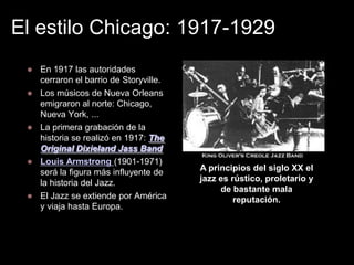 El estilo Chicago: 1917-1929









En 1917 las autoridades
cerraron el barrio de Storyville.
Los músicos de Nueva Orleans
emigraron al norte: Chicago,
Nueva York, ...
La primera grabación de la
historia se realizó en 1917: The
Original Dixieland Jass Band
Louis Armstrong (1901-1971)
será la figura más influyente de
la historia del Jazz.
El Jazz se extiende por América
y viaja hasta Europa.

A principios del siglo XX el
jazz es rústico, proletario y
de bastante mala
reputación.

 
