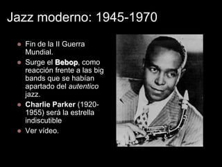 Jazz moderno: 1945-1970







Fin de la II Guerra
Mundial.
Surge el Bebop, como
reacción frente a las big
bands que se habían
apartado del autentico
jazz.
Charlie Parker (19201955) será la estrella
indiscutible
Ver vídeo.

 
