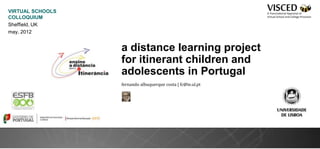 VIRTUAL SCHOOLS
COLLOQUIUM
Sheffield, UK
may, 2012


                  a distance learning project
                  for itinerant children and
                  adolescents in Portugal
                  fernando albuquerque costa | fc@ie.ul.pt
 