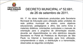 Art. 1º. As obras intelectuais produzidas pela Secretaria
Municipal de Educação para utilização pelas unidades da
rede pública municipal de ensino, como objetivos
educacionais, pedagógicos e afins, tais como livros e
materiais didáticos, orientações curriculares e manuais de
orientação para o programa de alimentação escolar,
deverão ser disponibilizadas no sítio eletrônico daquela
Secretaria no Portal da Prefeitura do Município de São
Paulo na Internet e licenciadas para livre utilização,
compreendendo a cópia, a distribuição e a transmissão,
observadas as seguintes condições:
DECRETO MUNICIPAL nº 52.681,
de 26 de setembro de 2011.
 