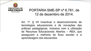 Art. 1º. § VII incentivar o desenvolvimento de
tecnologias educacionais e de inovações das
práticas pedagógicas, inclusive com a utilização
de Recursos Educacionais Abertos – REA, que
assegurem a melhoria do fluxo escolar e a
aprendizagem dos educandos.
PORTARIA SME-SP nº 6.781, de
12 de dezembro de 2014.
 