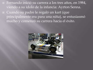  Fernando inició su carrera a los tres años, en 1984,
viendo a su ídolo de la infancia: Ayrton Senna.
 Cuando su padre le regaló un kart (que
principalmente era para una niña), se entusiasmó
mucho y comenzó su carrera hacia el éxito.
 