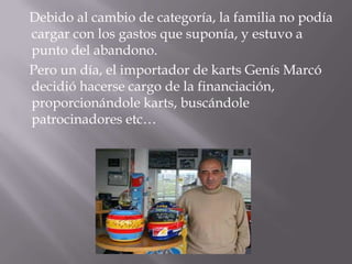 Debido al cambio de categoría, la familia no podía
cargar con los gastos que suponía, y estuvo a
punto del abandono.
Pero un día, el importador de karts Genís Marcó
decidió hacerse cargo de la financiación,
proporcionándole karts, buscándole
patrocinadores etc…
 