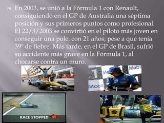  En 2003, se unió a la Fórmula 1 con Renault,
consiguiendo en el GP de Australia una séptima
posición y sus primeros puntos como profesional.
El 22/3/2003 se convirtió en el piloto más joven en
conseguir una pole, con 21 años; pese a que tenía
39º de fiebre. Más tarde, en el GP de Brasil, sufrió
su accidente más grave en la Fórmula 1, al
chocarse contra un muro.
 