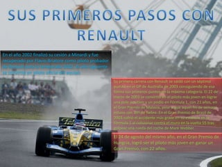 En el año 2002 finalizó su cesión a Minardi y fue
recuperado por Flavio Briatore como piloto probador
de Renault para la temporada 2002. Al año siguiente
se convirtió en piloto oficial del equipo
Su primera carrera con Renault se saldó con un séptimo
puesto en el GP de Australia de 2003 consiguiendo de esa
forma sus primeros puntos en la máxima categoría. El 22 de
marzo de 2003 se convirtió en el piloto más joven en lograr
una pole position y un podio en Fórmula 1, con 21 años, en
el Gran Premio de Malasia, pese a que aquel fin de semana
estuvo con 39º de fiebre. En el Gran Premio de Brasil de
2003 sufrió el accidente más grave en su estancia en la
Fórmula 1 al colisionar contra el muro en la vuelta 55 tras
golpear una rueda del coche de Mark Webber.
El 24 de agosto del mismo año, en el Gran Premio de
Hungría, logró ser el piloto más joven en ganar un
Gran Premio, con 22 años.
 
