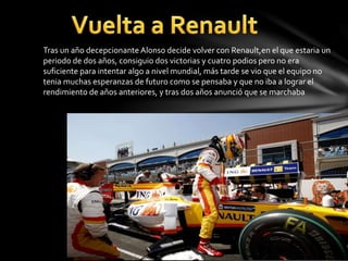 Tras un año decepcionante Alonso decide volver con Renault,en el que estaria un
periodo de dos años, consiguio dos victorias y cuatro podios pero no era
suficiente para intentar algo a nivel mundial, más tarde se vio que el equipo no
tenia muchas esperanzas de futuro como se pensaba y que no iba a lograr el
rendimiento de años anteriores, y tras dos años anunció que se marchaba
 