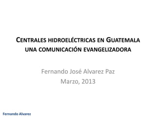 CENTRALES HIDROELÉCTRICAS EN GUATEMALA
            UNA COMUNICACIÓN EVANGELIZADORA


                   Fernando José Alvarez Paz
                         Marzo, 2013



Fernando Alvarez
 