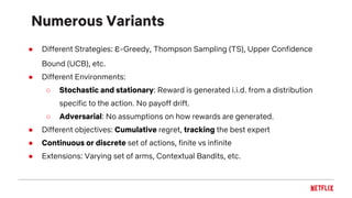 Numerous Variants
● Different Strategies: ε-Greedy, Thompson Sampling (TS), Upper Confidence
Bound (UCB), etc.
● Different Environments:
○ Stochastic and stationary: Reward is generated i.i.d. from a distribution
specific to the action. No payoff drift.
○ Adversarial: No assumptions on how rewards are generated.
● Different objectives: Cumulative regret, tracking the best expert
● Continuous or discrete set of actions, finite vs infinite
● Extensions: Varying set of arms, Contextual Bandits, etc.
 
