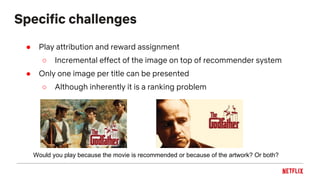 Specific challenges
● Play attribution and reward assignment
○ Incremental effect of the image on top of recommender system
● Only one image per title can be presented
○ Although inherently it is a ranking problem
Would you play because the movie is recommended or because of the artwork? Or both?
 