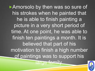 Amorsolo by then was so sure of
 his strokes when he painted that
    he is able to finish painting a
  picture in a very short period of
time. At one point, he was able to
 finish ten paintings a month. It is
       believed that part of his
motivation to finish a high number
   of paintings was to support his
             large family.
 