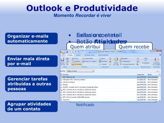 Outlook e Produtividade Organizar e-mails automaticamente Agrupar atividades de um contato Enviar mala direta por e-mail Gerenciar tarefas atribuídas a outras pessoas Momento  Recordar é viver Selecione e-mail Botão  Criar regra 3.  Assunto 4.  Pasta Destinatários Excel E-mail Word Correspondências Iniciar mala direta Assistente de mala direta Quem atribui Inicia nova tarefa Quem recebe Aceita/Recusa Atribui Notificado Atualiza Notificado Exiba o contato Botão  Atividades 