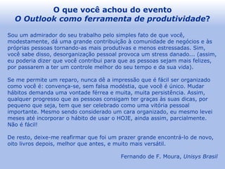 O que você achou do evento O Outlook como ferramenta de produtividade ? Sou um admirador do seu trabalho pelo simples fato de que você, modestamente, dá uma grande contribuição à comunidade de negócios e às próprias pessoas tornando-as mais produtivas e menos estressadas. Sim, você sabe disso, desorganização pessoal provoca um stress danado... (assim, eu poderia dizer que você contribui para que as pessoas sejam mais felizes, por passarem a ter um controle melhor do seu tempo e da sua vida). Se me permite um reparo, nunca dê a impressão que é fácil ser organizado como você é: convença-se, sem falsa modéstia, que você é único. Mudar hábitos demanda uma vontade férrea e muita, muita persistência. Assim, qualquer progresso que as pessoas consigam ter graças às suas dicas, por pequeno que seja, tem que ser celebrado como uma vitória pessoal importante. Mesmo sendo considerado um cara organizado, eu mesmo levei meses até incorporar o hábito de usar o HOJE, ainda assim, parcialmente. Não é fácil! De resto, deixe-me reafirmar que foi um prazer grande encontrá-lo de novo, oito livros depois, melhor que antes, e muito mais versátil. Fernando de F. Moura,  Unisys Brasil 