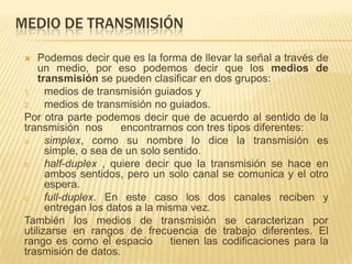 MEDIO DE TRANSMISIÓN
Podemos decir que es la forma de llevar la señal a través de
un medio, por eso podemos decir que los medios de
transmisión se pueden clasificar en dos grupos:
1.
medios de transmisión guiados y
2.
medios de transmisión no guiados.
Por otra parte podemos decir que de acuerdo al sentido de la
transmisión nos
encontrarnos con tres tipos diferentes:
a.
simplex, como su nombre lo dice la transmisión es
simple, o sea de un solo sentido.
b.
half-duplex , quiere decir que la transmisión se hace en
ambos sentidos, pero un solo canal se comunica y el otro
espera.
c.
full-duplex. En este caso los dos canales reciben y
entregan los datos a la misma vez.
También los medios de transmisión se caracterizan por
utilizarse en rangos de frecuencia de trabajo diferentes. El
rango es como el espacio
tienen las codificaciones para la
trasmisión de datos.


 