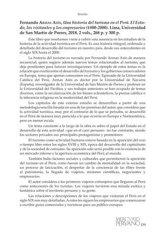 Reseñas
159
Fernando Armas Asín, Una historia del turismo en el Perú. El Esta-
do, los visitantes y los empresarios (1800-2000). Lima, Universidad
de San Martín de Porres, 2018, 2 vols., 268 p. y 300 p.
Este libro que reseñamos viene a cubrir una ausencia en los estudios de la
historia de la actividad turística en el Perú. Es una historia integral, ordenada y
detallada del desarrollo del turismo en nuestro país, desde sus antecedentes en
el siglo XIX hasta el 2000.
La historia del turismo es narrada por Fernando Armas Asín de manera
secuencial, quien sugiere además nuevos temas relacionados al turismo, que
deja pendientes para futuras investigaciones. Un ejemplo de estos temas es la
relación que existió entre el desarrollo del turismo y los gobiernos conservadores
en Europa, tema que apenas conocemos en el Perú. Egresado de la Universidad
Católica del Perú, Armas Asín es doctor por la Universidad de Navarra
(España), investigador de la Universidad de San Martín de Porres y profesor en
la Universidad del Pacífico, y sus trabajos anteriores se han ocupado de temas
diversos, como la secularización de los bienes eclesiásticos, la prensa católica o
la tolerancia religiosa en la modernidad del Perú.
Los capítulos de este extenso estudio se desarrollan a partir de una
metodología sencilla basada en una de las premisas del autor, que considera que
la actividad turística, muy por el contrario de lo que se pensaba, se desarrolló
en el Perú de manera muy parecida a lo que ocurría en Europa y Norteamérica,
pero en menor escala.
Un tema constante a lo largo de la obra es sobre el papel del Estado en el
desarrollo de esta actividad –que en el caso peruano– no fue constante, siendo
los sectores privados sus principales protagonistas y promotores.
El turismo como actividad humana estuvo basada en la aparición del ocio
o tiempo libre entre los siglos XVIII y XIX, época del desarrollo del capitalismo
y de la sociedad de consumo. Su aparición solo sería posible con la existencia de
un mercado interno y la apertura económica del Perú al mundo.
También hubo factores sociales y culturales que permitieron la aparición
del turismo en el Perú, como fueron un cambio de mentalidad en la sociedad,
un proceso de laicización, el despertar de la conciencia de las élites frente
al patrimonio, la llegada de viajeros, misiones científicas, negociantes y
empresarios.
El autor considera a los primeros viajeros extranjeros que llegaron al Perú
como antecesores de los turistas. Los viajeros tuvieron una mirada exótica y
fantástica sobre el territorio peruano y su gente.
Las relaciones y descripciones de los viajeros que visitaron el Perú en el
siglo XIX son muy detalladas. A estos les siguen los empresarios que comenzaron
a escribir guías comerciales y turísticas para un público europeo.
17980 Revista Mercurio Peruano 531.indd 159 01/07/2019 03:50:07 p.m.
 