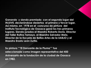 Ganando y siendo premiado con el segundo lugar del
INJUVE, declarándose desiertos el primero y tercer lugar.
Así mismo, en 1978 en el concurso de pintura del
Instituto Tecnológico de Oaxaca ganó los tres primeros
lugares. Siendo jurados el Maestro Roberto Donís, Director
del Taller Rufino Tamayo, el Maestro Salvador Melo,
Director de la Escuela de Bellas Artes de la UABJO y el
Maestro Erasto León Zurita.
Su pintura ““El Danzante de la Pluma”” fue
seleccionada como imagen representativa del 450
Aniversario de la fundación de la ciudad de Oaxaca
en 1982.
 