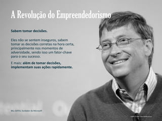 A Revolução do Empreendedorismo
Sabem tomar decisões.
Eles não se sentem inseguros, sabem
tomar as decisões corretas na hora certa,
principalmente nos momentos de
adversidade, sendo isso um fator-chave
para o seu sucesso.
E mais: além de tomar decisões,
implementam suas ações rapidamente.

BILL GATES, fundador da Microsoft
Gestão e Planejamento Estratégico para Escritórios de Advocacia

Crédito imagem: www.diaadia.com.ar

 