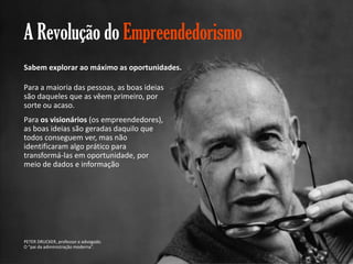 A Revolução do Empreendedorismo
Sabem explorar ao máximo as oportunidades.
Para a maioria das pessoas, as boas ideias
são daqueles que as vêem primeiro, por
sorte ou acaso.
Para os visionários (os empreendedores),
as boas ideias são geradas daquilo que
todos conseguem ver, mas não
identificaram algo prático para
transformá-las em oportunidade, por
meio de dados e informação

PETER DRUCKER, professor e advogado.
O “pai da adiministração moderna”.
Gestão e Planejamento Estratégico para Escritórios de Advocacia

 