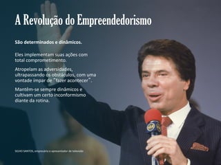 A Revolução do Empreendedorismo
São determinados e dinâmicos.
Eles implementam suas ações com
total comprometimento.
Atropelam as adversidades,
ultrapassando os obstáculos, com uma
vontade ímpar de “fazer acontecer”.
Mantêm-se sempre dinâmicos e
cultivam um certo inconformismo
diante da rotina.

SILVIO SANTOS, empresário e apresentador de televisão
Gestão e Planejamento Estratégico para Escritórios de Advocacia

 