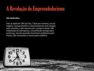 A Revolução do Empreendedorismo
São dedicados.
Eles se dedicam 24h por dia, 7 dias por semana, ao seu
negócio. Comprometem o relacionamento com amigos,
com a família, e até mesmo com a própria saúde. São
trabalhadores exemplares, encontrando energia para
continuar, mesmo quando encontram problemas pela
frente. São incansáveis e loucos pelo trabalho.

Gestão e Planejamento Estratégico para Escritórios de Advocacia

 