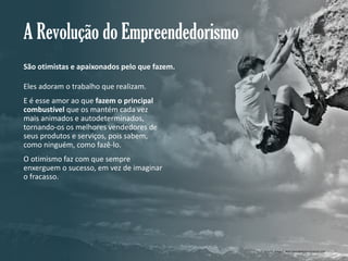 A Revolução do Empreendedorismo
São otimistas e apaixonados pelo que fazem.
Eles adoram o trabalho que realizam.
E é esse amor ao que fazem o principal
combustível que os mantém cada vez
mais animados e autodeterminados,
tornando-os os melhores vendedores de
seus produtos e serviços, pois sabem,
como ninguém, como fazê-lo.
O otimismo faz com que sempre
enxerguem o sucesso, em vez de imaginar
o fracasso.

Gestão e Planejamento Estratégico para Escritórios de Advocacia

Crédito imagem: www.descubrecomunicacion.com

 