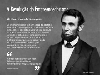 A Revolução do Empreendedorismo
São líderes e formadores de equipe.
Os empreendedores têm um senso de liderança
incomum. E são respeitados e adorados por seus
funcionários, pois sabem valorizá-los, estimulálos e recompensá-los, formando um time em
torno de si. Sabem que, para obter êxito e
sucesso, dependem de uma equipe de
profissionais competentes. Sabem ainda
recrutar as melhores cabeças para
assessorá-los nos campos onde
não detêm o melhor conhecimento.

“

A maior habilidade de um líder
é desenvolver habilidades
extraordinárias em pessoas comuns
ABRAHAM LINCOLN

Gestão e Planejamento Estratégico para Escritórios de Advocacia

Crédito imagem: Wikipedia.org

 