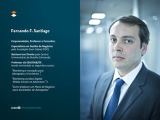 Empreendedor, Professor e Consultor.
Especialista em Gestão de Negócios
pela Fundação Dom Cabral (FDC)

Bacharel em Direito pelo Centro
Universitário de Brasília (Uniceub).
Professor da ESA/OAB/DF,
tendo ministrado os seguintes cursos:

“Marketing e Inovação para
Advogados e Escritórios”;

“Marketing Jurídico Digital:

Mídias Sociais na Advocacia” e

“Como Elaborar um Plano de Negócio
para Sociedades de Advogados"

/fernandofsantiago

 