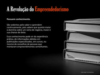 A Revolução do Empreendedorismo
Possuem conhecimento.
São sedentos pelo saber e aprendem
continuamente, pois sabem que quanto maior
o domínio sobre um ramo de negócio, maior é
sua chance de êxito.
Esse conhecimento pode vir da experiência
prática, de informações obtidas em
publicações especializadas, em cursos, ou
mesmo de conselhos de pessoas que
montaram empreendimentos semelhantes.

Gestão e Planejamento Estratégico para Escritórios de Advocacia

Crédito imagem: Flickr Shutterhacks

 