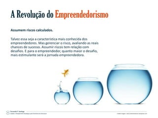 A Revolução do Empreendedorismo
Assumem riscos calculados.
Talvez essa seja a característica mais conhecida dos
empreendedores. Mas gerenciar o risco, avaliando as reais
chances de sucesso. Assumir riscos tem relação com
desafios. E para o empreendedor, quanto maior o desafio,
mais estimulante será a jornada empreendedora.

Gestão e Planejamento Estratégico para Escritórios de Advocacia

Crédito imagem: www.annamanderson.wordpress.com

 