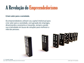 A Revolução do Empreendedorismo
Criam valor para a sociedade.
Os empreendedores utilizam seu capital intelectual para
criar valor para a sociedade, com geração de empregos,
dinamizando a economia e inovando, sempre usando
sua criatividade em busca de soluções para melhorar a
vida das pessoas.

Gestão e Planejamento Estratégico para Escritórios de Advocacia

Crédito imagem: Flikr barryskeates

 