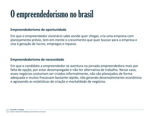 O empreendedorismo no brasil
Empreendedorismo de oportunidade
Em que o empreendedor visionário sabe aonde quer chegar, cria uma empresa com
planejamento prévio, tem em mente o crescimento que quer buscar para a empresa e
visa à geração de lucros, empregos e riqueza.

Empreendedorismo de necessidade
Em que o candidato a empreendedor se aventura na jornada empreendedora mais por
falta de opção, por estar desempregado e não ter alternativa de trabalho. Nesse caso,
esses negócios costumam ser criados informalmente, não são planejados de forma
adequada e muitos fracassam bastante rápido, não gerando desenvolvimento econômico
e agravando as estatísticas de criação e mortalidade de negócios.

Gestão e Planejamento Estratégico para Escritórios de Advocacia

 