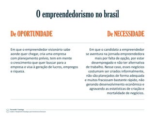 O empreendedorismo no brasil
De OPORTUNIDADE
Em que o empreendedor visionário sabe
aonde quer chegar, cria uma empresa
com planejamento prévio, tem em mente
o crescimento que quer buscar para a
empresa e visa à geração de lucros, empregos
e riqueza.

Gestão e Planejamento Estratégico para Escritórios de Advocacia

De NECESSIDADE
Em que o candidato a empreendedor
se aventura na jornada empreendedora
mais por falta de opção, por estar
desempregado e não ter alternativa
de trabalho. Nesse caso, esses negócios
costumam ser criados informalmente,
não são planejados de forma adequada
e muitos fracassam bastante rápido, não
gerando desenvolvimento econômico e
agravando as estatísticas de criação e
mortalidade de negócios.

 