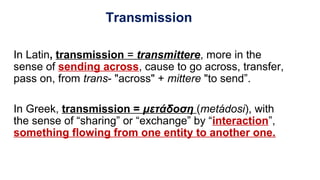 Transmission
In Latin, transmission = transmittere, more in the
sense of sending across, cause to go across, transfer,
pass on, from trans- "across" + mittere "to send”.
In Greek, transmission = μετάδοση (metádosi), with
the sense of “sharing” or “exchange” by “interaction”,
something flowing from one entity to another one.
 