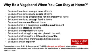 Why Be a Vagabond When You Can Stay at Home?*
The question: Levin, B. R., & Bergstrom, C. T. (2000). Bacteria are different: observations,
interpretations, speculations, and opinions about the mechanisms of adaptive evolution in prokaryotes.
PNAS, 97: 6981
• Because there is no enough room at home
• Because there is too many people at home
• Because there is no possibilities for my progeny at home
• Because there is no enough food at home
• Because there are conflicts at home
• Because home is a dangerous, unstable environment
• Because I feel attacked at home
• Because I am expelled from home
• Because I am looking for my own place in the world
• Because I am looking for a different style of life
• Because I have more mating possibilities outside
• Because I am an explorer Bacteria are NOT
different !!
 