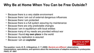 Why Be at Home When You Can be Free Outside?
The question: Levin, B. R., & Bergstrom, C. T. (2000). Bacteria are different: observations,
interpretations, speculations, and opinions about the mechanisms of adaptive evolution in prokaryotes.
PNAS, 97: 6981
• Because there is a very stable environment
• Because there I am out of external dangerous influences
• Because there I am protected
• Because there is a full system assuring my maintenance
• Because there are only predictable changes
• Because I am in equilibrium with local entities
• Because many of my needs are provided without wor
• Because I found my own place in the world
• Because my replication is assured
• Because I am an exploiter
Bacteria are NOT
different !!
 