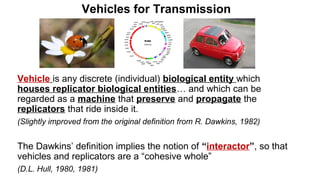 Vehicles for Transmission
Vehicle is any discrete (individual) biological entity which
houses replicator biological entities… and which can be
regarded as a machine that preserve and propagate the
replicators that ride inside it.
(Slightly improved from the original definition from R. Dawkins, 1982)
The Dawkins’ definition implies the notion of “interactor”, so that
vehicles and replicators are a “cohesive whole”
(D.L. Hull, 1980, 1981)
 
