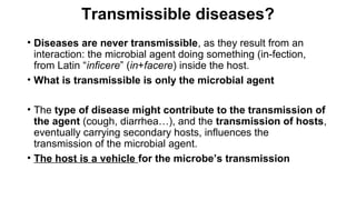 Transmissible diseases?
• Diseases are never transmissible, as they result from an
interaction: the microbial agent doing something (in-fection,
from Latin “inficere” (in+facere) inside the host.
• What is transmissible is only the microbial agent
• The type of disease might contribute to the transmission of
the agent (cough, diarrhea…), and the transmission of hosts,
eventually carrying secondary hosts, influences the
transmission of the microbial agent.
• The host is a vehicle for the microbe’s transmission
 