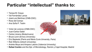 Particular “intellectual” thanks to:
• Teresa M. Coque
• Val Fernández Lanza
• José-Luis Martínez (CNB-CSIC)
• Rosa del Campo
• Ana Sofía P. Tedim
• Victor de Lorenzo (CNB-CSIC)
• Juan-Carlos Galán
• Carlos Llorens (Biotechvana)
• Bruce Levin (Emory University)
• Eric Bapteste (Pierre and Marie Curie University, Paris)
• Rob Willems (Utrech University)
• Andrés Moya and Amparo Latorre (Valencia University)
• Rafael Cantón and the Dpt. of Microbiology, Ramón y Cajal Hospital, Madrid
 