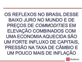 OS REFLEXOS NO BRASIL DESSE
       BAIXO JURO NO MUNDO E DE
      PREÇOS DE COMMODITIES EM
      ELEVAÇÃO COMBINADOS COM
      UMA ECONOMIA AQUECIDA SÃO
     UM FORTE INFLUXO DE CAPITAIS,
     PRESSÃO NA TAXA DE CÂMBIO E
      UM POUCO MAIS DE INFLAÇÃO
15
 