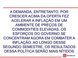 A DEMANDA, ENTRETANTO, POR
        CRESCER ACIMA DA OFERTA FEZ
         ACELERAR A INFLAÇÃO EM UM
           AMBIENTE DE PREÇOS DE
         COMMODITIES ELEVADAS. OS
          ESFORÇOS DO GOVERNO SE
     CONCENTRAM AGORA EM COMBATER A
         INFLAÇÃO. AO LONGO DESSE
     SEGUNDO SEMESTRE, OS RESULTADOS
      DESSA POLÍTICA SERÃO MAIS NÍTIDOS
24
 