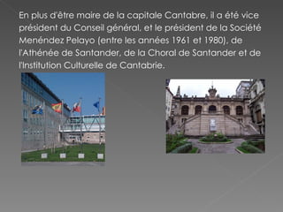 En plus d'être maire de la capitale Cantabre, il a été vice président du Conseil général, et le président de la Société Menéndez Pelayo (entre les années 1961 et 1980), de l'Athénée de Santander, de la Choral de Santander et de l'Institution Culturelle de Cantabrie. 