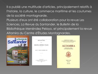 Il a publié une multitude d'articles, principalement relatifs à l'histoire, la culture, le commerce maritime et les coutumes de la société montagnarde. Plusieurs d'eux ont été collaboration pour la revue Les Sciences, La Revue du Santander, le Bulletin de la Bibliothèque Menéndez Pelayo, et principalement la revue Altamira du Centre d'Études Montagnardes. 