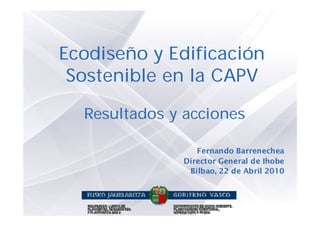 Ecodiseño y Edificación
 Sostenible en la CAPV

  Resultados y acciones

                 Fernando Barrenechea
              Director General de Ihobe
               Bilbao, 22 de Abril 2010
 