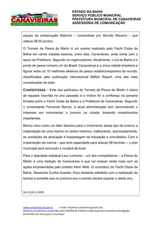 ESTADO DA BAHIA
SERVIÇO PÚBLICO MUNICIPAL
PREFEITURA MUNICIPAL DE CANAVIEIRAS
ASSESSORIA DE COMUNICAÇÃO

equipe da embarcação Bebinho – comandada por Alcindo Navarro – que
obteve 48,50 pontos.
O Torneio da Pesca do Marlin é um evento realizado pelo Yacht Clube da
Bahia em várias cidades baianas, entre elas, Canavieiras, onde conta com o
apoio da Prefeitura. Segundo os organizadores, Atualmente, o sul da Bahia é o
ponto de pesca número um do Brasil. Canavieiras é a única cidade brasileira a
figurar entre os 10 melhores destinos de pesca oceânica/esportiva do mundo,
classificados pela publicação internacional Billfish Report, uma das mais
conceituadas do setor.
Credibilidade – Este ano participou do Torneio de Pesca do Marlin o dobro
de equipes inscritas no ano passado e o motivo foi a confiança na parceria
firmada entre o Yacht Clube da Bahia e a Prefeitura de Canavieiras. Segundo
o comandante Fernando Barros, a atual administração tem demonstrado o
interesse em incrementar o turismo na cidade, trazendo investimentos
importantes.
Barros citou como um fator decisivo para o incremento desse tipo de turismo a
implantação de uma marina no centro histórico, melhorando, acentuadamente,
as condições de atracação e hospedagem da tripulação e convidados. Com a
implantação da marina – que terá capacidade para atracar 68 lanchas –, o píer
municipal será renovado e mudará de local.
Para o deputado estadual Leur Lomanto – um dos competidores – a Pesca do
Marlin é uma tradição de Canavieiras e que vai crescer ainda mais com as
ações empreendidas pelo prefeito Almir Melo. O comodoro do Yacht Clube da
Bahia, Alexandre Cunha Guedes, ficou bastante satisfeito com a realização do
torneio e acredita que no próximo ano o evento deverá superar o deste ano.

09-12-2013 (WR)

www.canavieiras.ba.gov.br
e-mail: imprensa.canavieiras.gmail.com
Matérias jornalísticas produzidas pela ASCOM da Prefeitura Municipal de Canavieiras Divulgação
permitida sem ônus para o município.

 