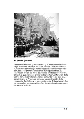 10
Su primer gobierno
Pasaron cuatro años y con la fuerza y el ímpetu demostrados
llegó triunfante a Palacio. El 28 de julio de 1963 con la frase
“Los últimos serán los primeros” reestableció la democracia y
convocó a las primeras elecciones municipales libres. Su
inspiración fueron los miles de pueblos olvidados que recorrió.
Otra obra que marcó su primer gobierno fue 'La Marginal' de la
Selva, llamada carretera Fernando Belaunde Terry, que sirvió
para integrar la Amazonia peruana. La construcción de la
residencial San Felipe y el aeropuerto Jorge Chávez fueron dos
de sus sueños hechos realidad. Sus demás obras forman parte
de nuestra historia.
 